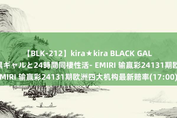 【BLK-212】kira★kira BLACK GAL レンタル痴女GAL-日焼け黒ギャルと24時間同棲性活- EMIRI 输赢彩24131期欧洲四大机构最新赔率(17:00)