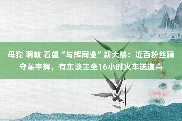 母狗 调教 看望“与辉同业”新大楼：近百粉丝蹲守董宇辉，有东谈主坐16小时火车送道喜