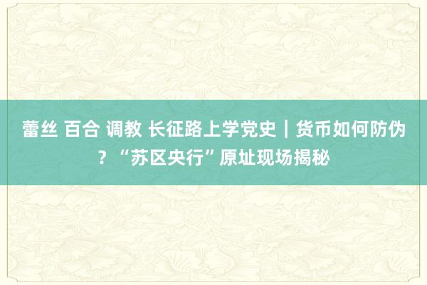 蕾丝 百合 调教 长征路上学党史｜货币如何防伪？“苏区央行”原址现场揭秘