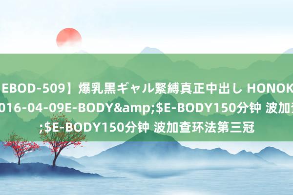 【EBOD-509】爆乳黒ギャル緊縛真正中出し HONOKA</a>2016-04-09E-BODY&$E-BODY150分钟 波加查环法第三冠