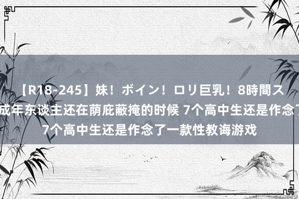 【R18-245】妹！ボイン！ロリ巨乳！8時間スペシャル32人 当成年东谈主还在荫庇蔽掩的时候 7个高中生还是作念了一款性教诲游戏