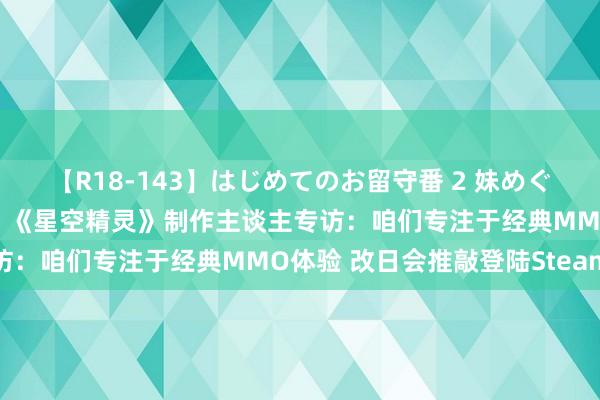 【R18-143】はじめてのお留守番 2 妹めぐちゃんのドキドキ初体験 《星空精灵》制作主谈主专访：咱们专注于经典MMO体验 改日会推敲登陆Steam