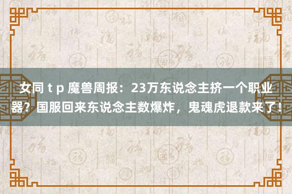 女同 t p 魔兽周报：23万东说念主挤一个职业器？国服回来东说念主数爆炸，鬼魂虎退款来了！