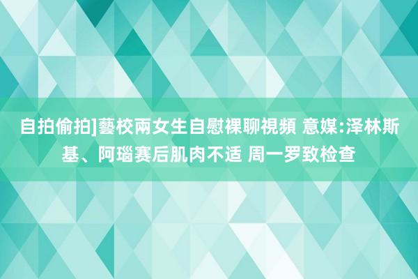 自拍偷拍]藝校兩女生自慰裸聊視頻 意媒:泽林斯基、阿瑙赛后肌肉不适 周一罗致检查