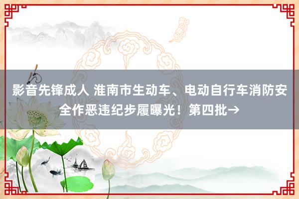 影音先锋成人 淮南市生动车、电动自行车消防安全作恶违纪步履曝光！第四批→