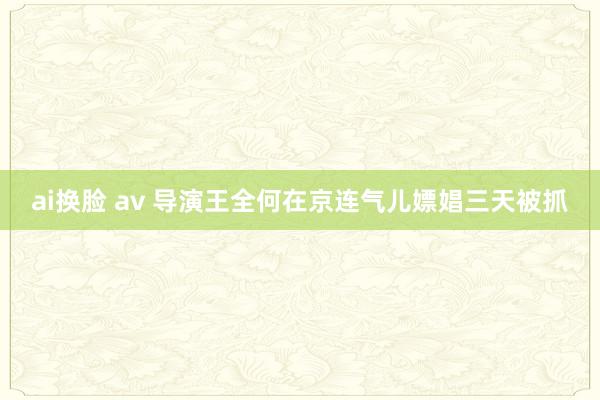 ai换脸 av 导演王全何在京连气儿嫖娼三天被抓