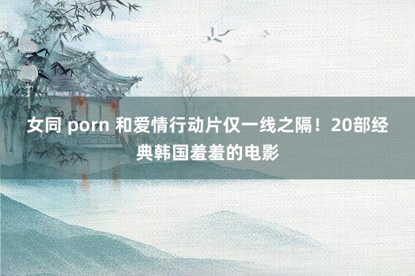 女同 porn 和爱情行动片仅一线之隔！20部经典韩国羞羞的电影