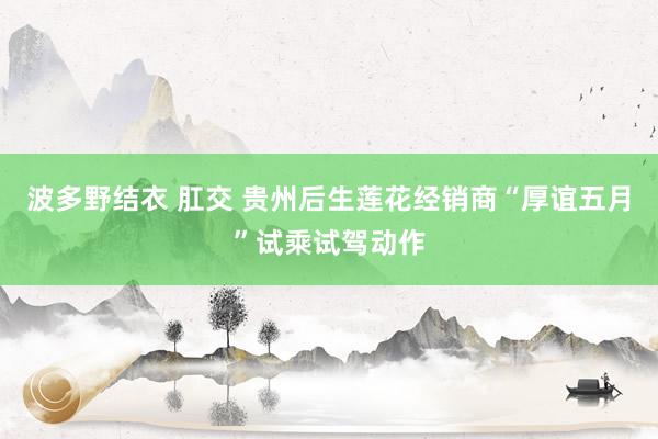 波多野结衣 肛交 贵州后生莲花经销商“厚谊五月”试乘试驾动作