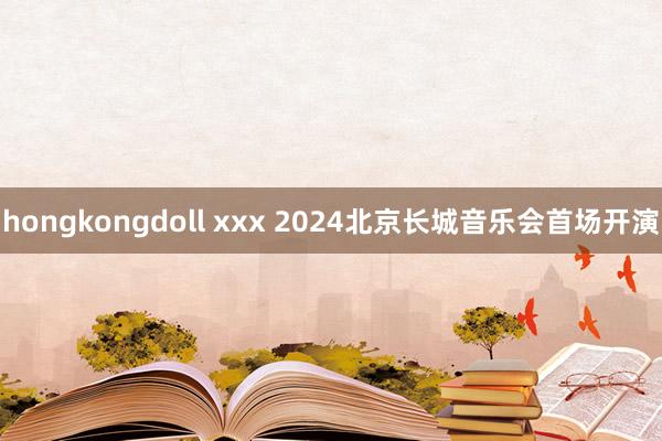 hongkongdoll xxx 2024北京长城音乐会首场开演