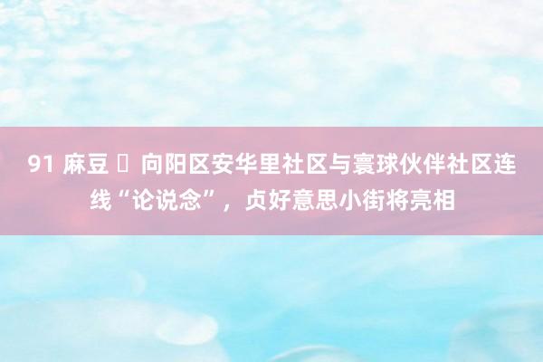 91 麻豆 ​向阳区安华里社区与寰球伙伴社区连线“论说念”，贞好意思小街将亮相