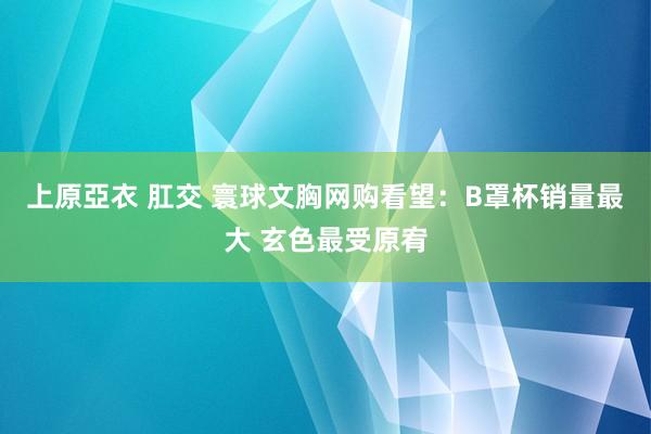 上原亞衣 肛交 寰球文胸网购看望：B罩杯销量最大 玄色最受原宥