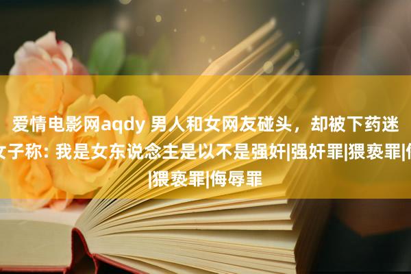 爱情电影网aqdy 男人和女网友碰头，却被下药迷奸，女子称: 我是女东说念主是以不是强奸|强奸罪|猥亵罪|侮辱罪